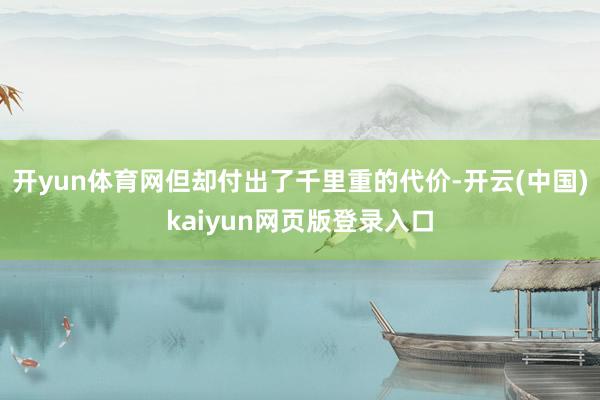 开yun体育网但却付出了千里重的代价-开云(中国)kaiyun网页版登录入口