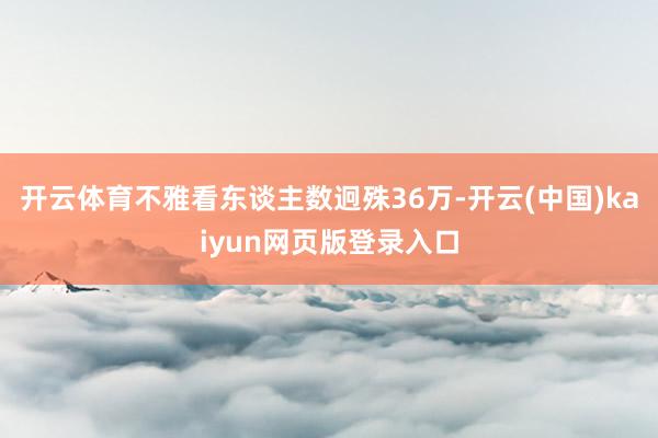 开云体育不雅看东谈主数迥殊36万-开云(中国)kaiyun网页版登录入口