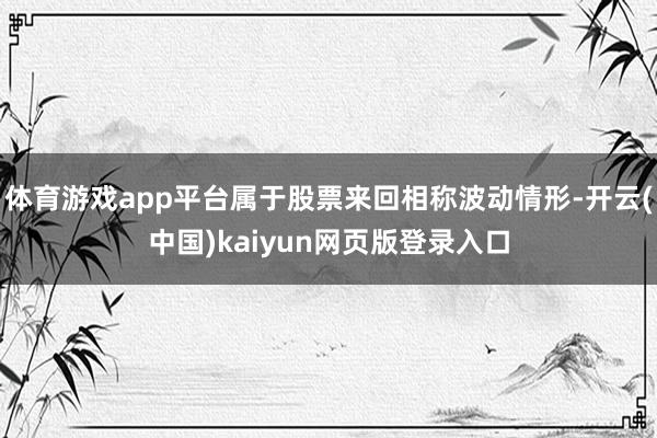 体育游戏app平台属于股票来回相称波动情形-开云(中国)kaiyun网页版登录入口