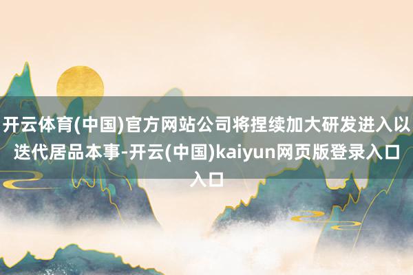 开云体育(中国)官方网站公司将捏续加大研发进入以迭代居品本事-开云(中国)kaiyun网页版登录入口