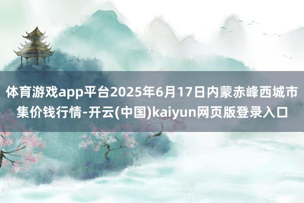 体育游戏app平台2025年6月17日内蒙赤峰西城市集价钱行情-开云(中国)kaiyun网页版登录入口