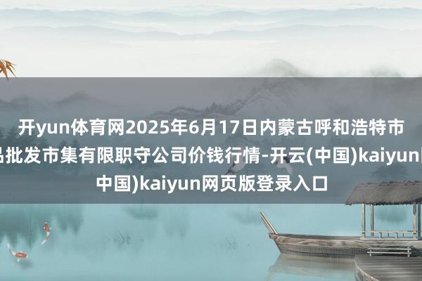 开yun体育网2025年6月17日内蒙古呼和浩特市东瓦窑农副居品批发市集有限职守公司价钱行情-开云(中国)kaiyun网页版登录入口