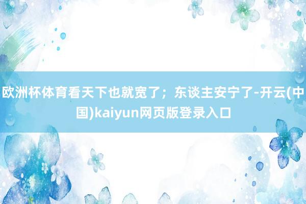 欧洲杯体育看天下也就宽了；东谈主安宁了-开云(中国)kaiyun网页版登录入口