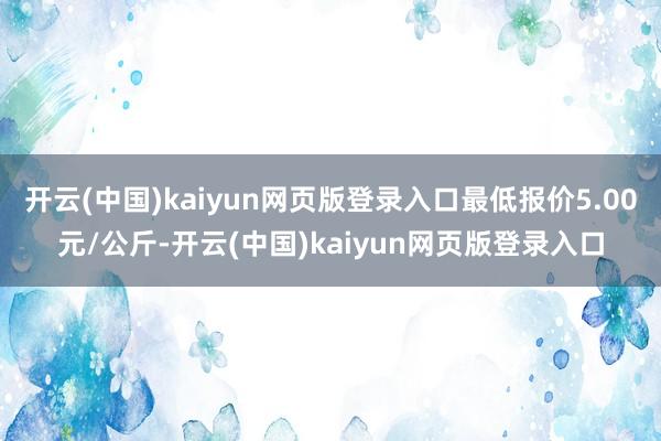 开云(中国)kaiyun网页版登录入口最低报价5.00元/公斤-开云(中国)kaiyun网页版登录入口