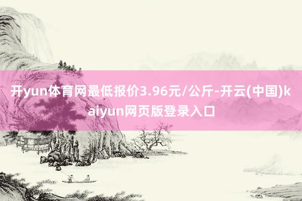 开yun体育网最低报价3.96元/公斤-开云(中国)kaiyun网页版登录入口