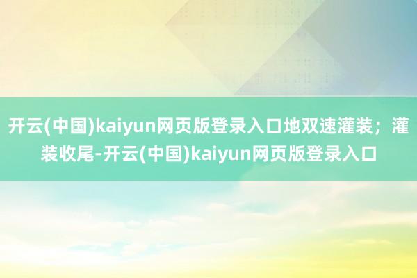开云(中国)kaiyun网页版登录入口地双速灌装；灌装收尾-开云(中国)kaiyun网页版登录入口