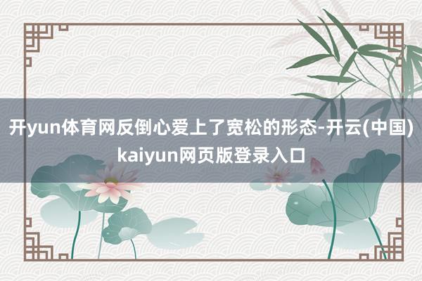 开yun体育网反倒心爱上了宽松的形态-开云(中国)kaiyun网页版登录入口