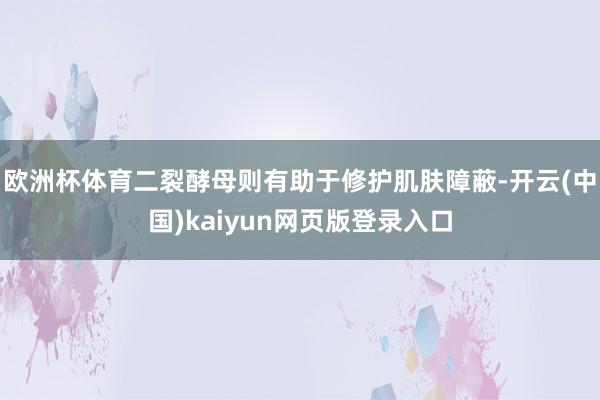 欧洲杯体育二裂酵母则有助于修护肌肤障蔽-开云(中国)kaiyun网页版登录入口