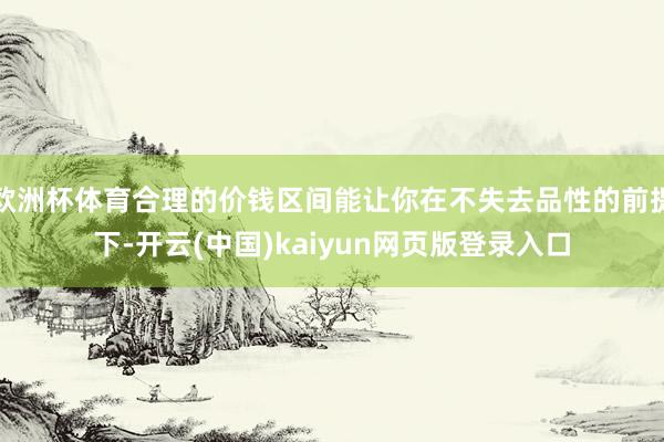 欧洲杯体育合理的价钱区间能让你在不失去品性的前提下-开云(中国)kaiyun网页版登录入口