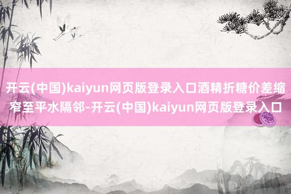 开云(中国)kaiyun网页版登录入口酒精折糖价差缩窄至平水隔邻-开云(中国)kaiyun网页版登录入口