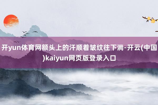 开yun体育网额头上的汗顺着皱纹往下淌-开云(中国)kaiyun网页版登录入口