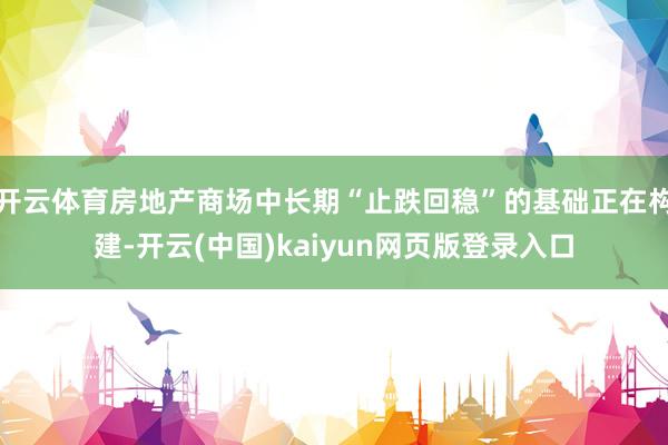 开云体育房地产商场中长期“止跌回稳”的基础正在构建-开云(中国)kaiyun网页版登录入口