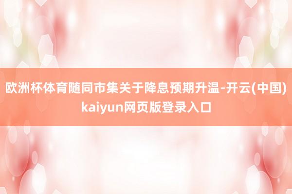 欧洲杯体育随同市集关于降息预期升温-开云(中国)kaiyun网页版登录入口