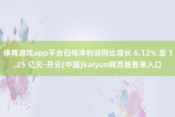 体育游戏app平台归母净利润同比增长 6.12% 至 1.25 亿元-开云(中国)kaiyun网页版登录入口