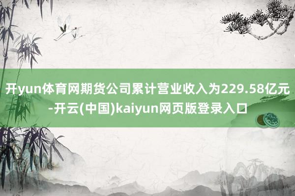 开yun体育网期货公司累计营业收入为229.58亿元-开云(中国)kaiyun网页版登录入口