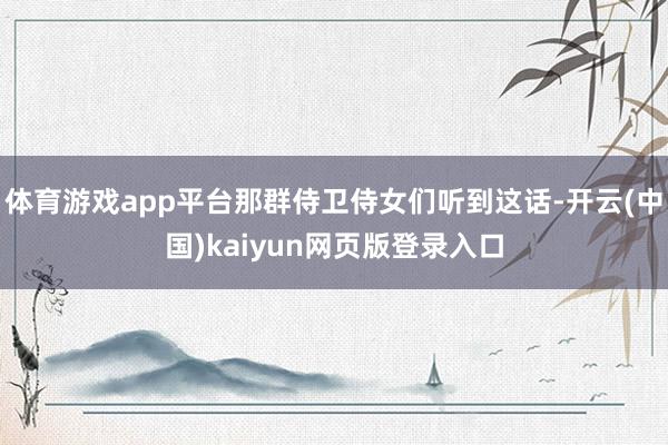 体育游戏app平台那群侍卫侍女们听到这话-开云(中国)kaiyun网页版登录入口