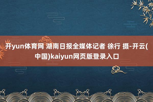 开yun体育网 湖南日报全媒体记者 徐行 摄-开云(中国)kaiyun网页版登录入口