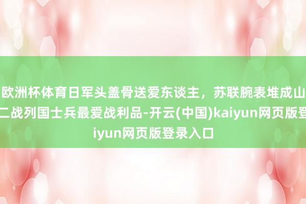 欧洲杯体育日军头盖骨送爱东谈主,苏联腕表堆成山,清点二战列国士兵最爱战利品-开云(中国)kaiyun网页版登录入口