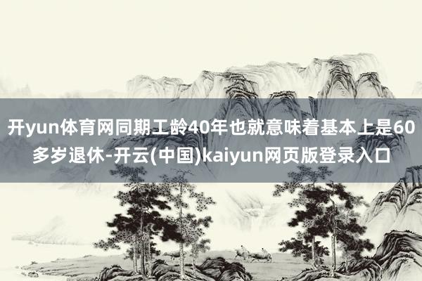开yun体育网同期工龄40年也就意味着基本上是60多岁退休-开云(中国)kaiyun网页版登录入口