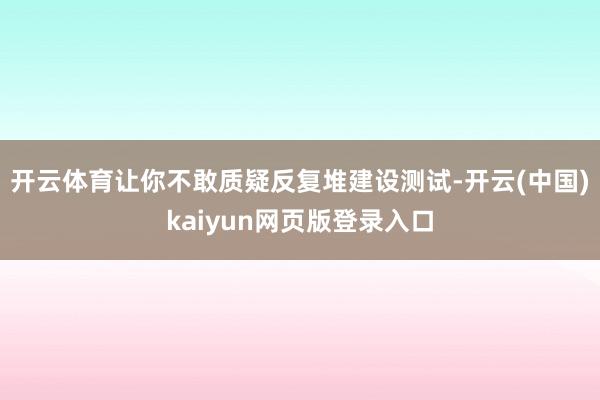 开云体育让你不敢质疑反复堆建设测试-开云(中国)kaiyun网页版登录入口