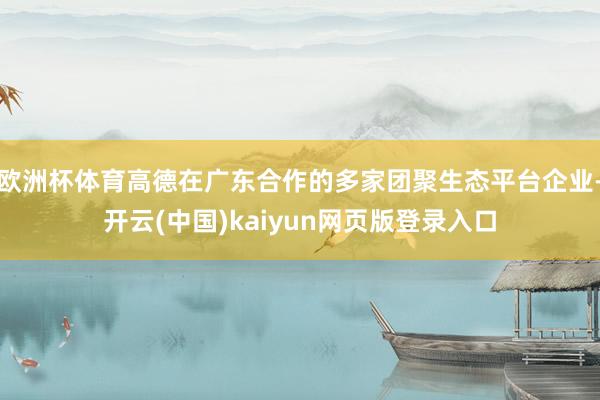 欧洲杯体育高德在广东合作的多家团聚生态平台企业-开云(中国)kaiyun网页版登录入口