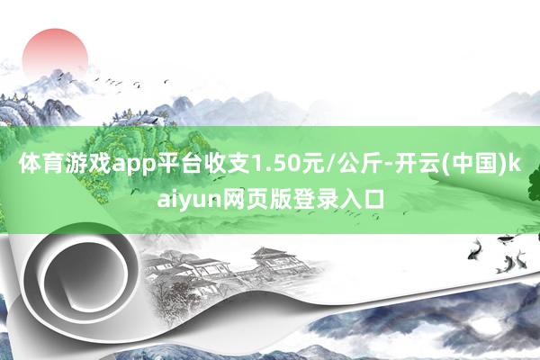 体育游戏app平台收支1.50元/公斤-开云(中国)kaiyun网页版登录入口