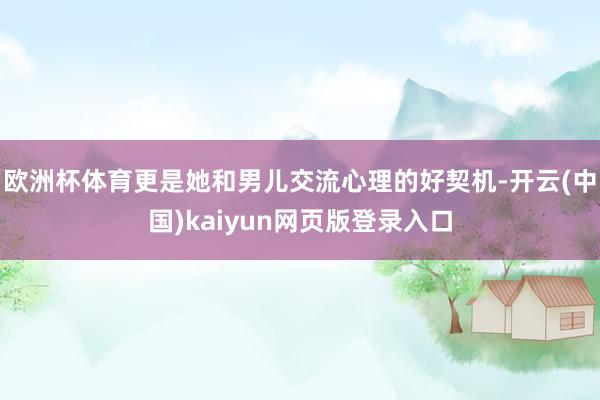 欧洲杯体育更是她和男儿交流心理的好契机-开云(中国)kaiyun网页版登录入口