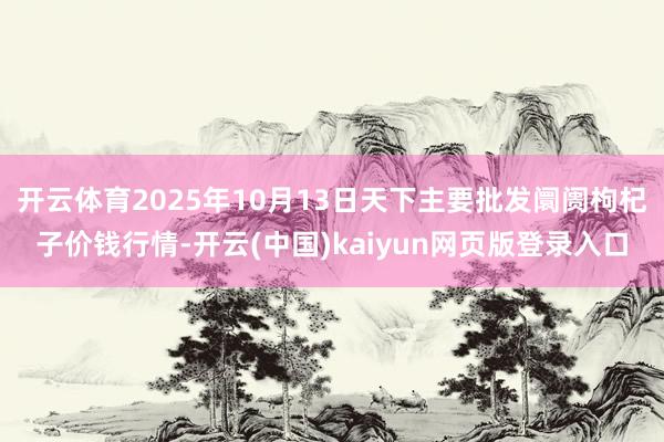 开云体育2025年10月13日天下主要批发阛阓枸杞子价钱行情-开云(中国)kaiyun网页版登录入口