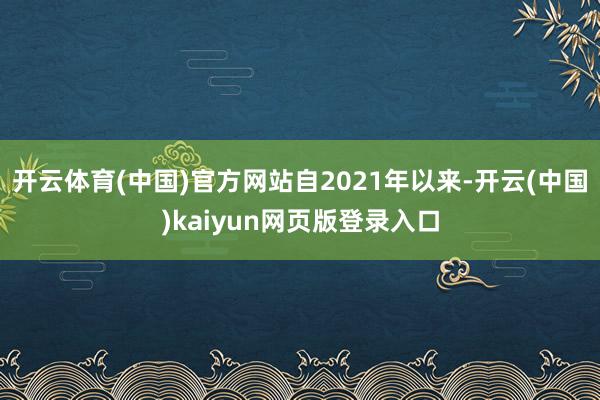 开云体育(中国)官方网站 自2021年以来-开云(中国)kaiyun网页版登录入口