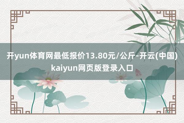 开yun体育网最低报价13.80元/公斤-开云(中国)kaiyun网页版登录入口