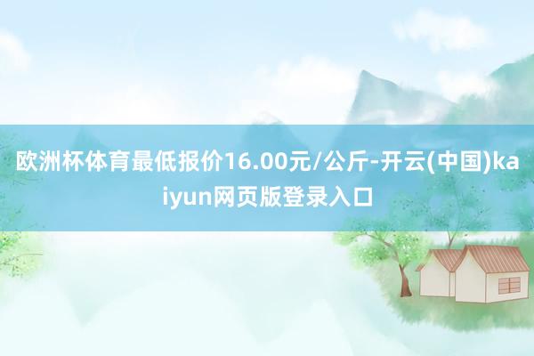 欧洲杯体育最低报价16.00元/公斤-开云(中国)kaiyun网页版登录入口