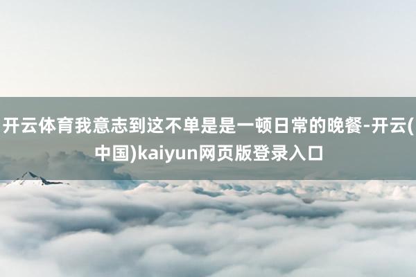 开云体育我意志到这不单是是一顿日常的晚餐-开云(中国)kaiyun网页版登录入口
