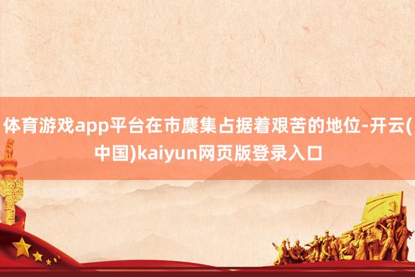 体育游戏app平台在市麇集占据着艰苦的地位-开云(中国)kaiyun网页版登录入口