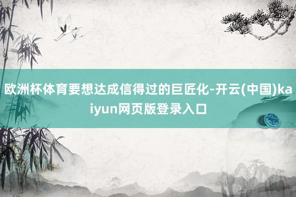欧洲杯体育要想达成信得过的巨匠化-开云(中国)kaiyun网页版登录入口