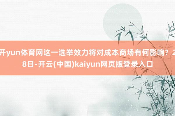 开yun体育网这一选举效力将对成本商场有何影响？28日-开云(中国)kaiyun网页版登录入口