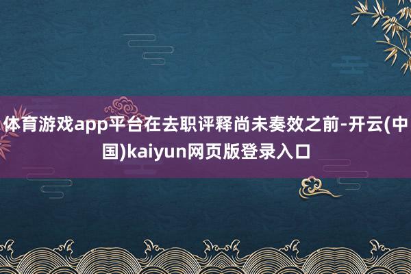 体育游戏app平台在去职评释尚未奏效之前-开云(中国)kaiyun网页版登录入口