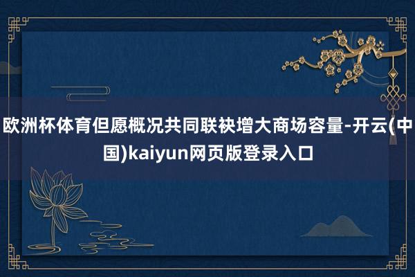 欧洲杯体育但愿概况共同联袂增大商场容量-开云(中国)kaiyun网页版登录入口