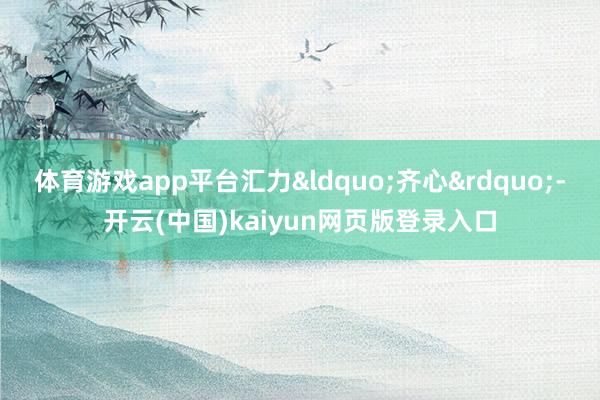 体育游戏app平台汇力&ldquo;齐心&rdquo;-开云(中国)kaiyun网页版登录入口