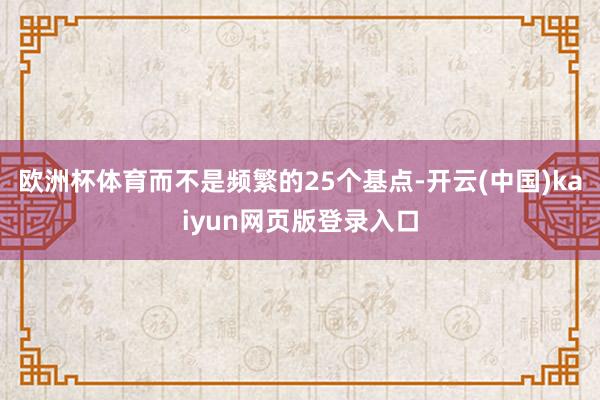 欧洲杯体育而不是频繁的25个基点-开云(中国)kaiyun网页版登录入口
