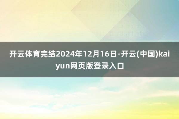开云体育完结2024年12月16日-开云(中国)kaiyun网页版登录入口