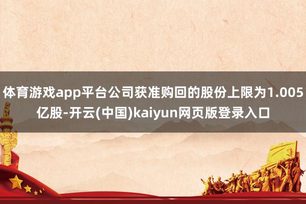 体育游戏app平台公司获准购回的股份上限为1.005亿股-开云(中国)kaiyun网页版登录入口