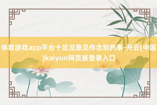 体育游戏app平台十足没意见作念别的事-开云(中国)kaiyun网页版登录入口