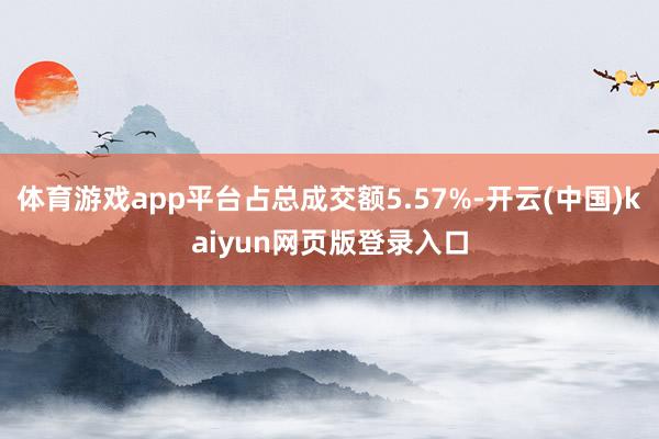 体育游戏app平台占总成交额5.57%-开云(中国)kaiyun网页版登录入口