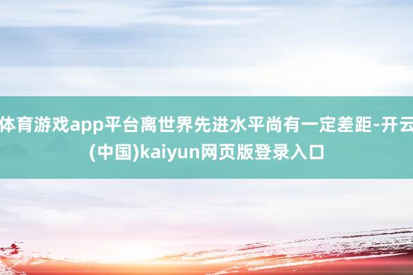 体育游戏app平台离世界先进水平尚有一定差距-开云(中国)kaiyun网页版登录入口