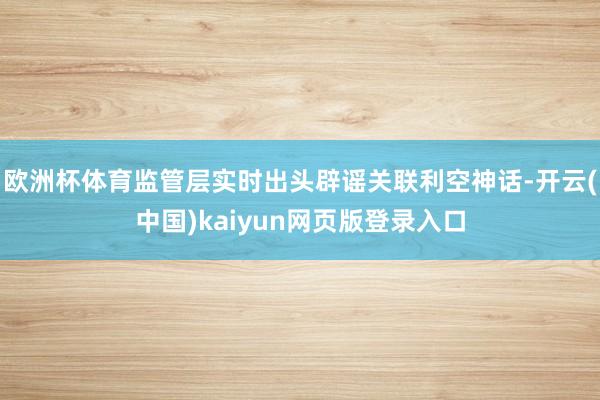 欧洲杯体育监管层实时出头辟谣关联利空神话-开云(中国)kaiyun网页版登录入口