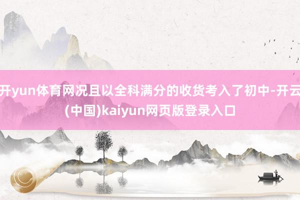 开yun体育网况且以全科满分的收货考入了初中-开云(中国)kaiyun网页版登录入口