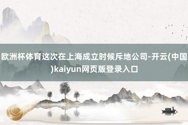 欧洲杯体育这次在上海成立时候斥地公司-开云(中国)kaiyun网页版登录入口