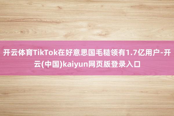 开云体育TikTok在好意思国毛糙领有1.7亿用户-开云(中国)kaiyun网页版登录入口