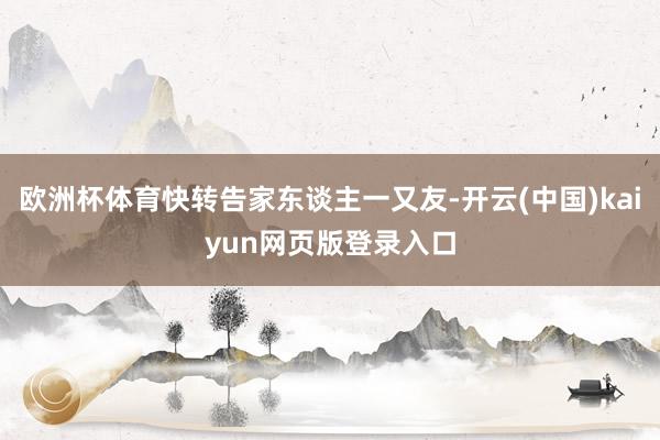 欧洲杯体育快转告家东谈主一又友-开云(中国)kaiyun网页版登录入口