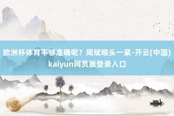 欧洲杯体育不够准确呢?周斌喉头一紧-开云(中国)kaiyun网页版登录入口